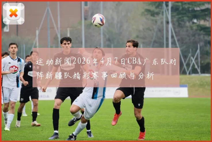 运动新闻2026年4月7日CBA广东队对阵新疆队精彩赛事回顾与分析