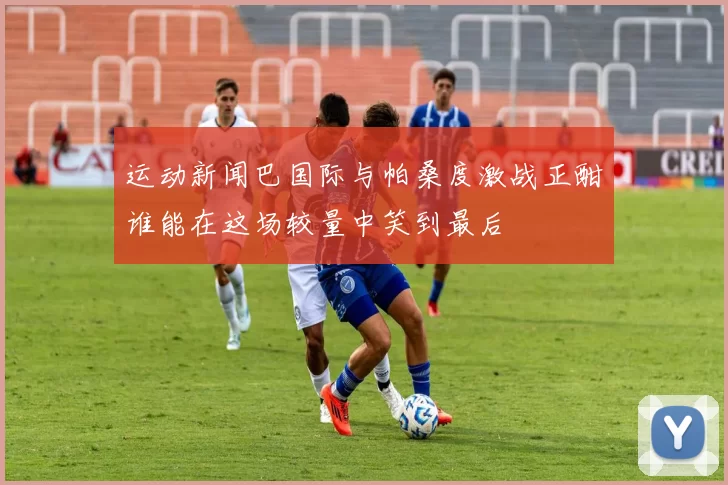 运动新闻巴国际与帕桑度激战正酣谁能在这场较量中笑到最后