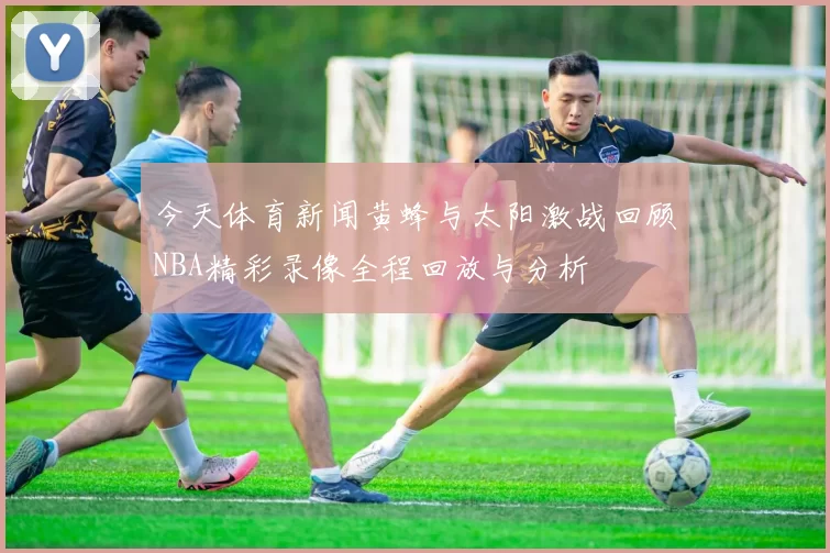 今天体育新闻黄蜂与太阳激战回顾NBA精彩录像全程回放与分析