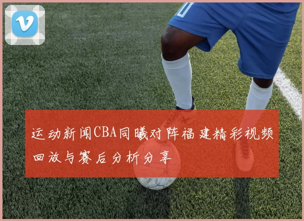 运动新闻CBA同曦对阵福建精彩视频回放与赛后分析分享