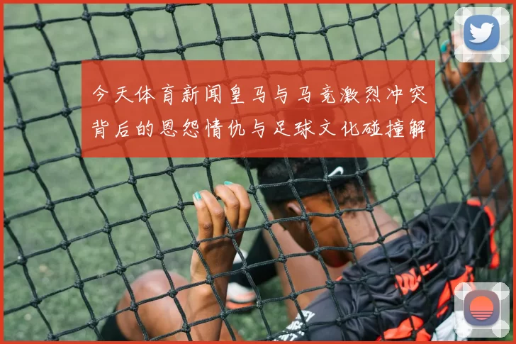 今天体育新闻皇马与马竞激烈冲突背后的恩怨情仇与足球文化碰撞解析