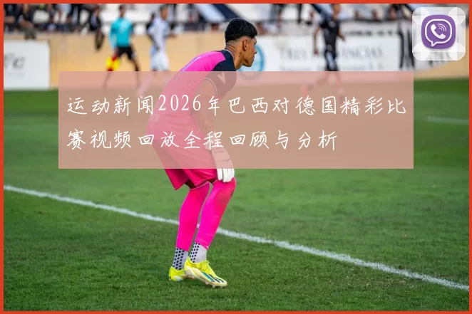 运动新闻2026年巴西对德国精彩比赛视频回放全程回顾与分析