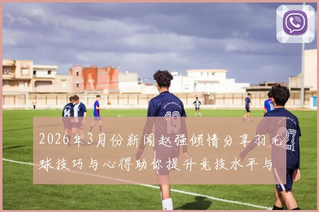 2026年3月份新闻赵强倾情分享羽毛球技巧与心得助你提升竞技水平与乐趣