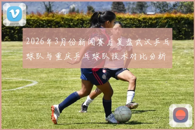 2026年3月份新闻赛后复盘武汉乒乓球队与重庆乒乓球队技术对比分析与战术探讨