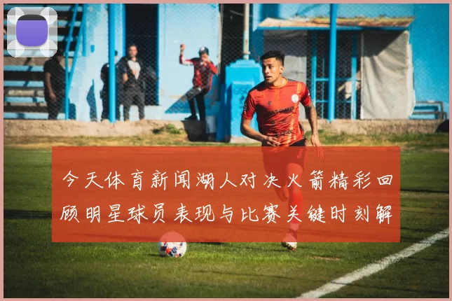 今天体育新闻湖人对决火箭精彩回顾明星球员表现与比赛关键时刻解析