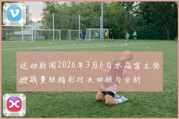 运动新闻2026年3月6日水晶宫主场迎战曼联精彩对决回顾与分析